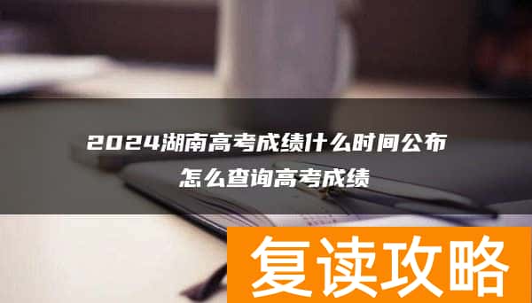 2024湖南高考成绩什么时间公布 怎么查询高考成绩