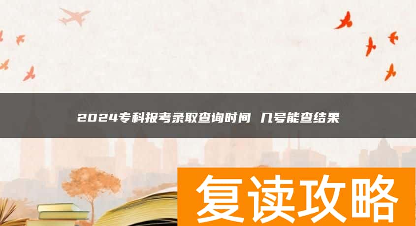 2024专科报考录取查询时间 几号能查结果