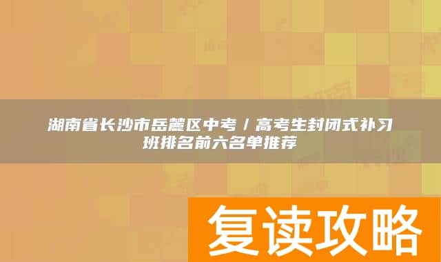湖南省长沙市岳麓区中考／高考生封闭式补习班排名前六名单推荐